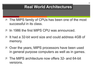 Real World Architectures
 The MIPS family of CPUs has been one of the most
successful in its class.
 In 1986 the first MIPS CPU was announced.
 It had a 32-bit word size and could address 4GB of
memory.
 Over the years, MIPS processors have been used
in general purpose computers as well as in games.
 The MIPS architecture now offers 32- and 64-bit
versions.
85
 