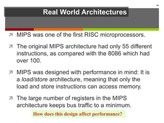 Real World Architectures
 MIPS was one of the first RISC microprocessors.
 The original MIPS architecture had only 55 different
instructions, as compared with the 8086 which had
over 100.
 MIPS was designed with performance in mind: It is
a load/store architecture, meaning that only the
load and store instructions can access memory.
 The large number of registers in the MIPS
architecture keeps bus traffic to a minimum.
86
How does this design affect performance?
 