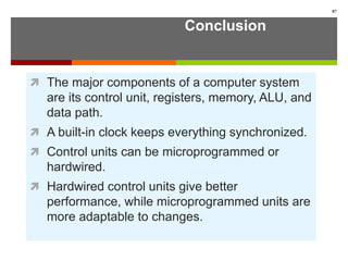 Conclusion
 The major components of a computer system
are its control unit, registers, memory, ALU, and
data path.
 A built-in clock keeps everything synchronized.
 Control units can be microprogrammed or
hardwired.
 Hardwired control units give better
performance, while microprogrammed units are
more adaptable to changes.
87
 