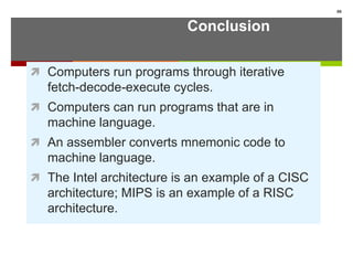 Conclusion
 Computers run programs through iterative
fetch-decode-execute cycles.
 Computers can run programs that are in
machine language.
 An assembler converts mnemonic code to
machine language.
 The Intel architecture is an example of a CISC
architecture; MIPS is an example of a RISC
architecture.
88
 