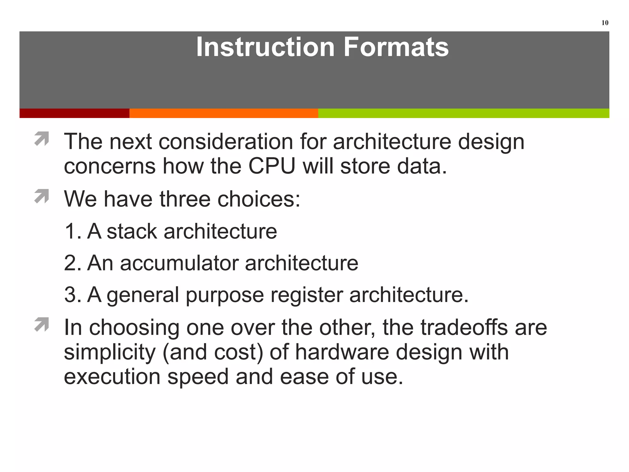 Instruction Formats
 The next consideration for architecture design
concerns how the CPU will store data.
 We have three choices:
1. A stack architecture
2. An accumulator architecture
3. A general purpose register architecture.
 In choosing one over the other, the tradeoffs are
simplicity (and cost) of hardware design with
execution speed and ease of use.
10
 