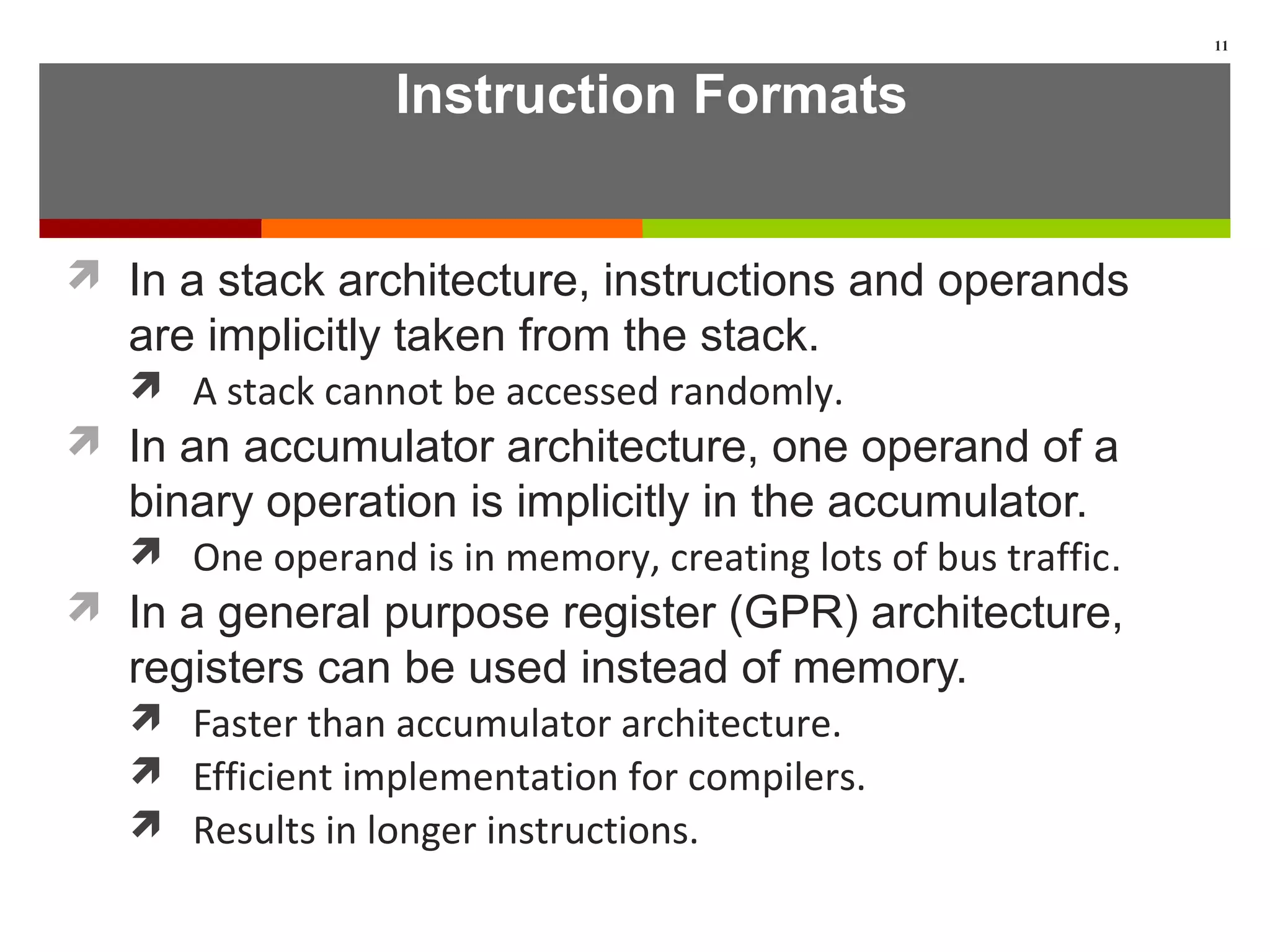 Instruction Formats
 In a stack architecture, instructions and operands
are implicitly taken from the stack.
 A stack cannot be accessed randomly.
 In an accumulator architecture, one operand of a
binary operation is implicitly in the accumulator.
 One operand is in memory, creating lots of bus traffic.
 In a general purpose register (GPR) architecture,
registers can be used instead of memory.
 Faster than accumulator architecture.
 Efficient implementation for compilers.
 Results in longer instructions.
11
 