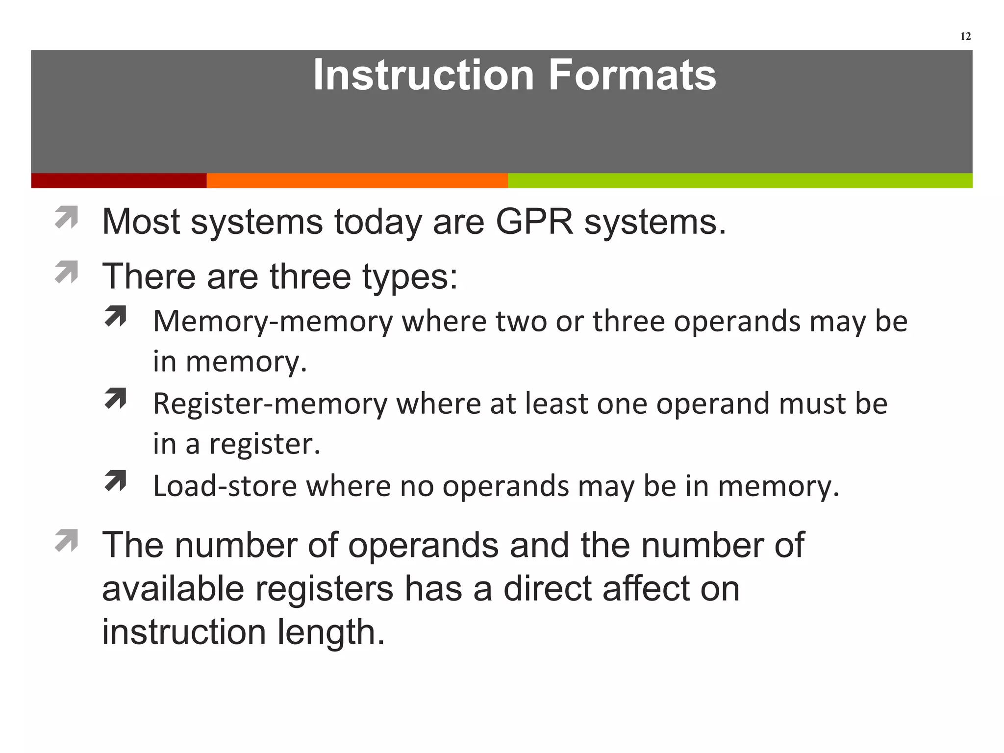 Instruction Formats
 Most systems today are GPR systems.
 There are three types:
 Memory-memory where two or three operands may be
in memory.
 Register-memory where at least one operand must be
in a register.
 Load-store where no operands may be in memory.
 The number of operands and the number of
available registers has a direct affect on
instruction length.
12
 