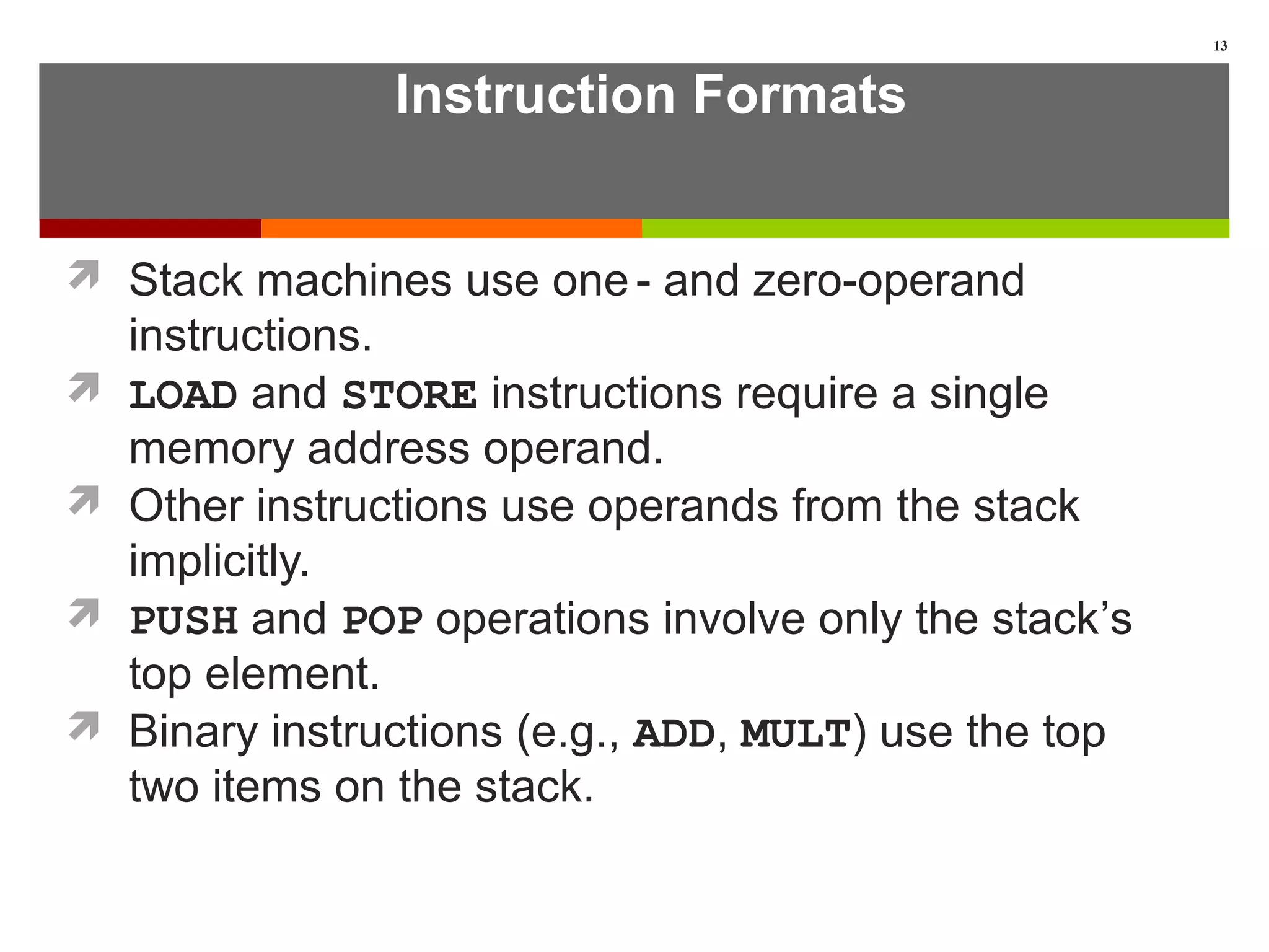 Instruction Formats
 Stack machines use one- and zero-operand
instructions.
 LOAD and STORE instructions require a single
memory address operand.
 Other instructions use operands from the stack
implicitly.
 PUSH and POP operations involve only the stack’s
top element.
 Binary instructions (e.g., ADD, MULT) use the top
two items on the stack.
13
 