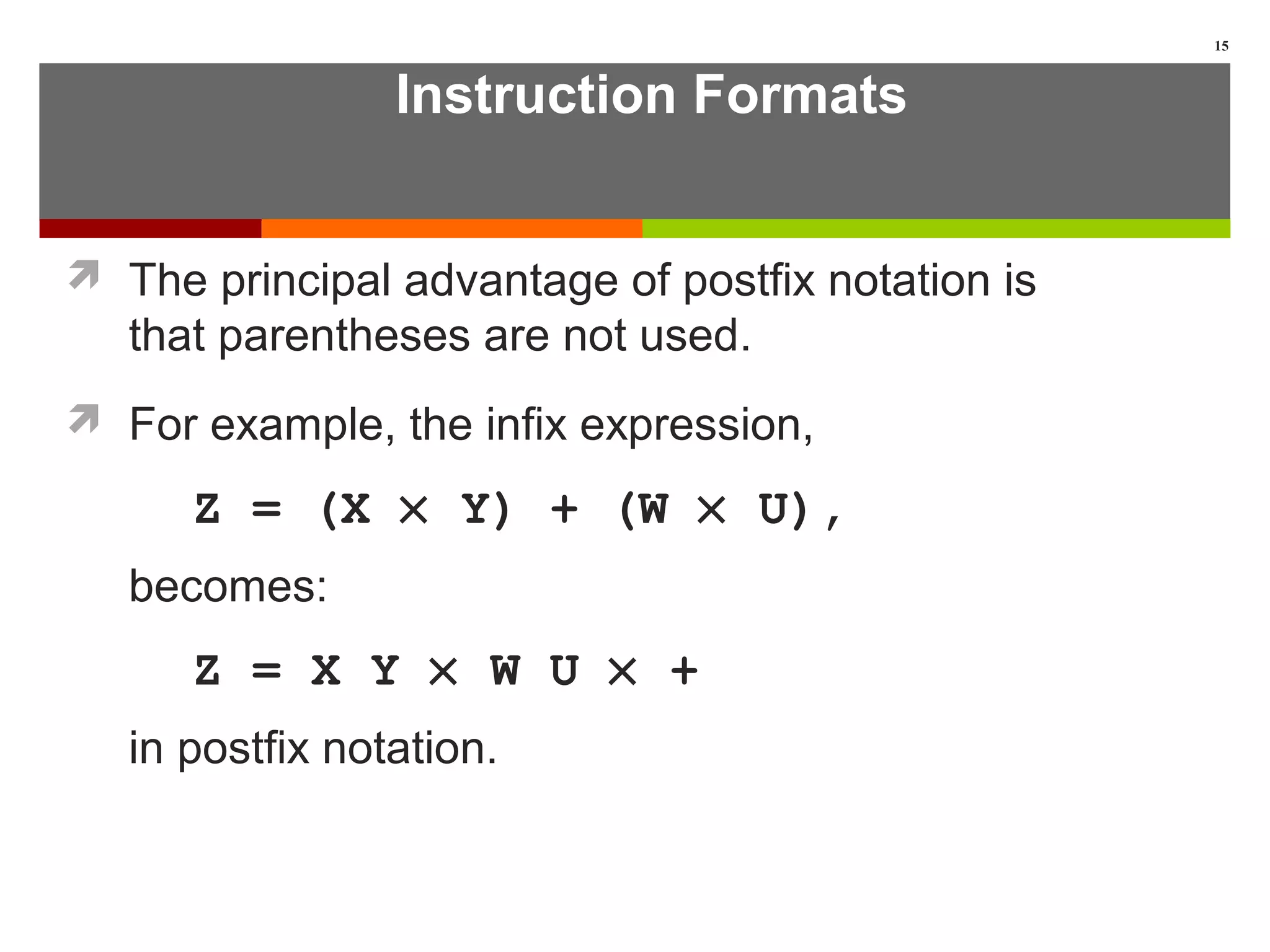 Instruction Formats
 The principal advantage of postfix notation is
that parentheses are not used.
 For example, the infix expression,
Z = (X × Y) + (W × U),
becomes:
Z = X Y × W U × +
in postfix notation.
15
 
