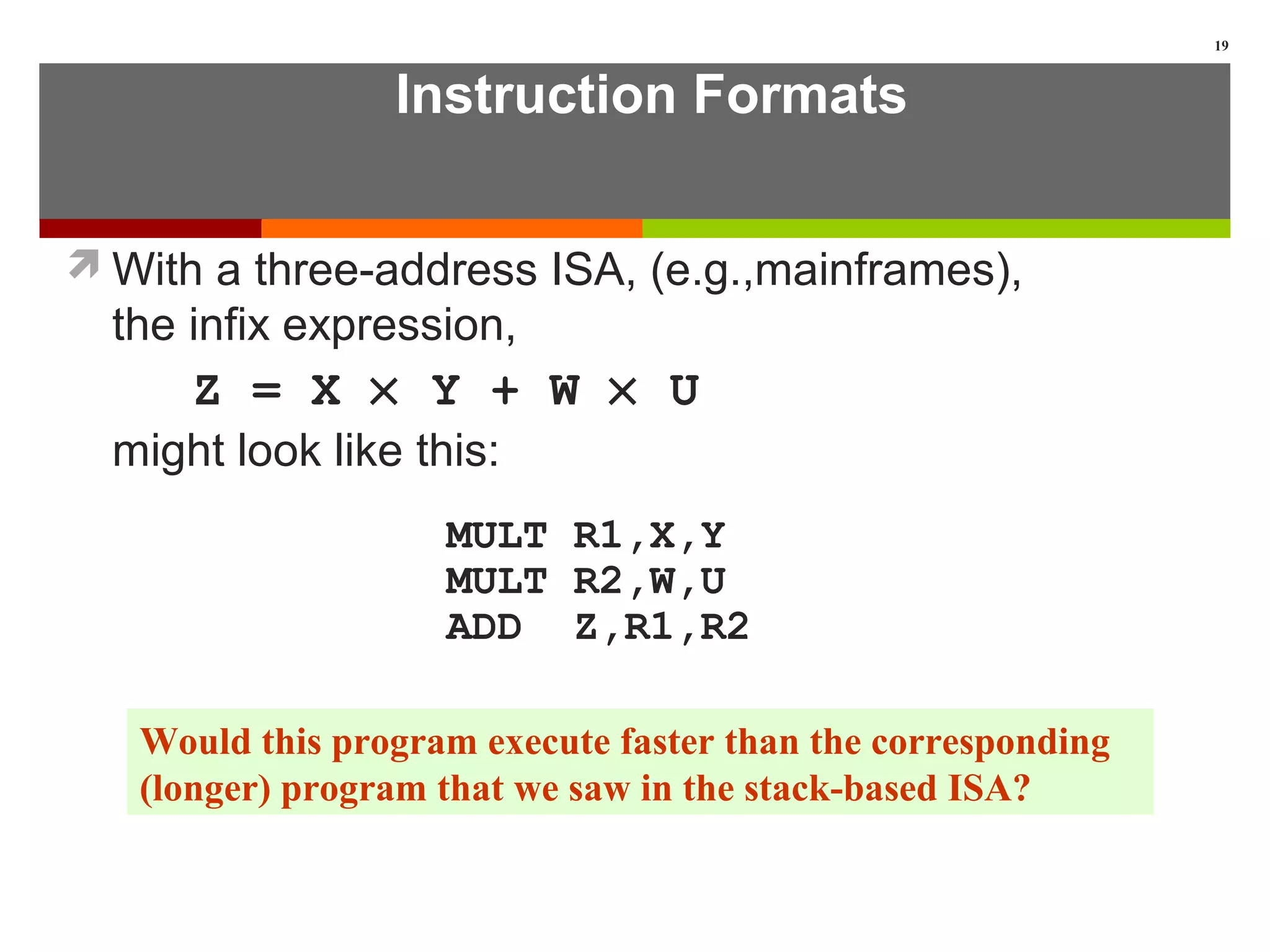 Instruction Formats
With a three-address ISA, (e.g.,mainframes),
the infix expression,
Z = X × Y + W × U
might look like this:
MULT R1,X,Y
MULT R2,W,U
ADD Z,R1,R2
19
Would this program execute faster than the corresponding
(longer) program that we saw in the stack-based ISA?
 