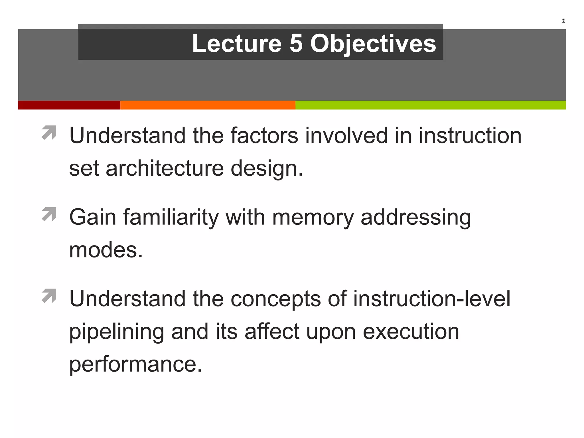 Lecture 5 Objectives
 Understand the factors involved in instruction
set architecture design.
 Gain familiarity with memory addressing
modes.
 Understand the concepts of instruction-level
pipelining and its affect upon execution
performance.
2
 
