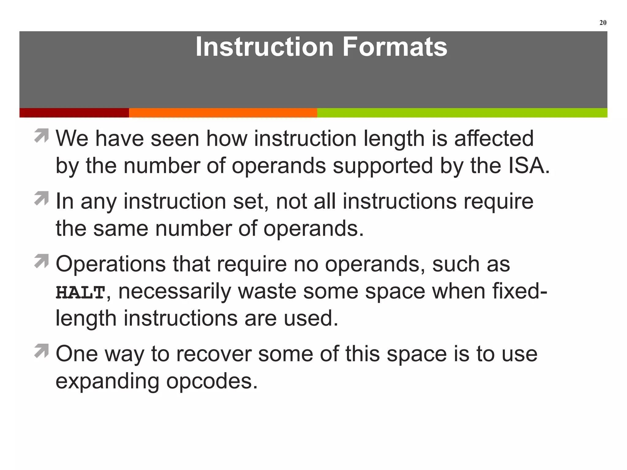 Instruction Formats
We have seen how instruction length is affected
by the number of operands supported by the ISA.
In any instruction set, not all instructions require
the same number of operands.
Operations that require no operands, such as
HALT, necessarily waste some space when fixed-
length instructions are used.
One way to recover some of this space is to use
expanding opcodes.
20
 