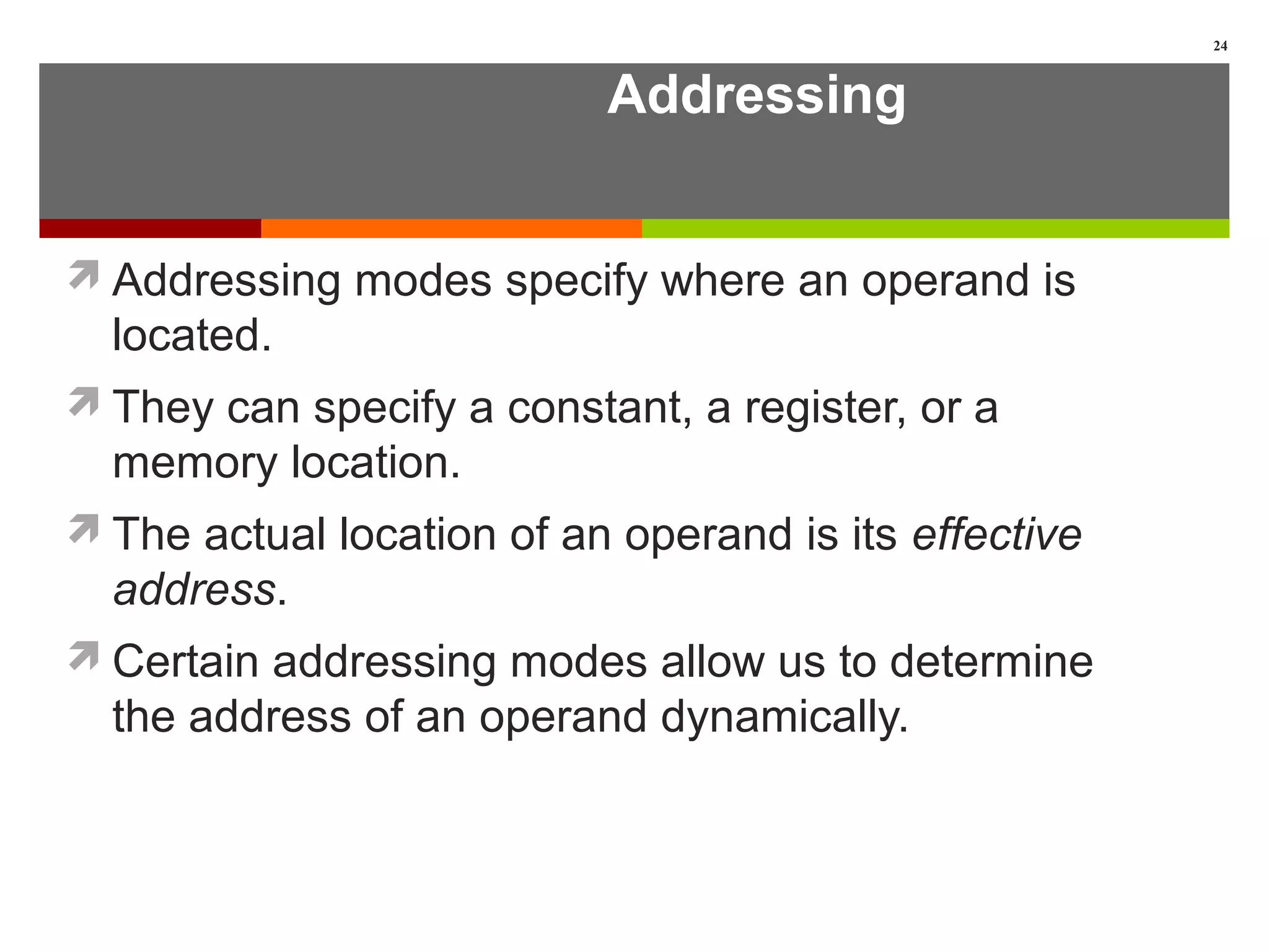 Addressing
Addressing modes specify where an operand is
located.
They can specify a constant, a register, or a
memory location.
The actual location of an operand is its effective
address.
Certain addressing modes allow us to determine
the address of an operand dynamically.
24
 