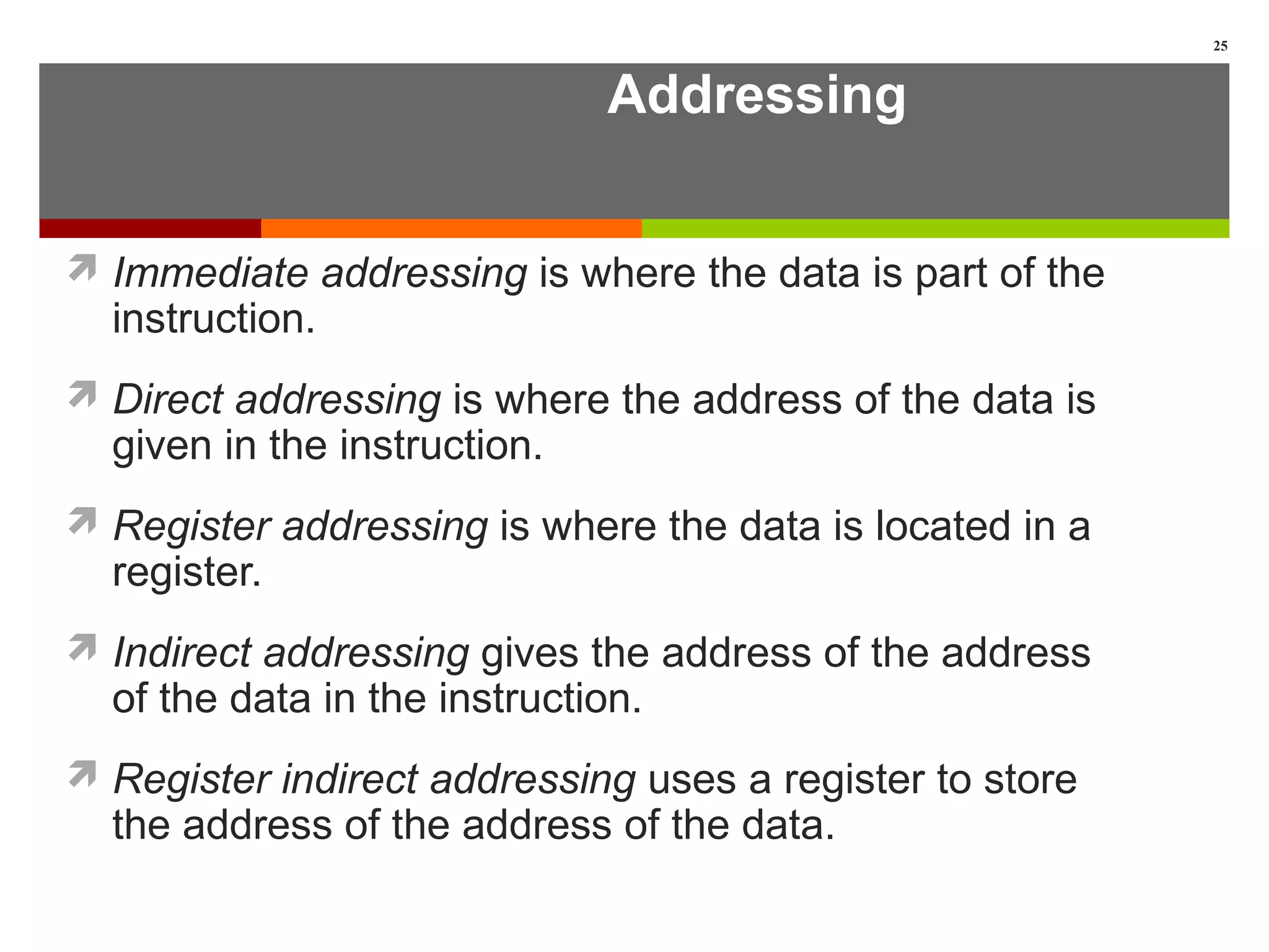 Addressing
 Immediate addressing is where the data is part of the
instruction.
 Direct addressing is where the address of the data is
given in the instruction.
 Register addressing is where the data is located in a
register.
 Indirect addressing gives the address of the address
of the data in the instruction.
 Register indirect addressing uses a register to store
the address of the address of the data.
25
 