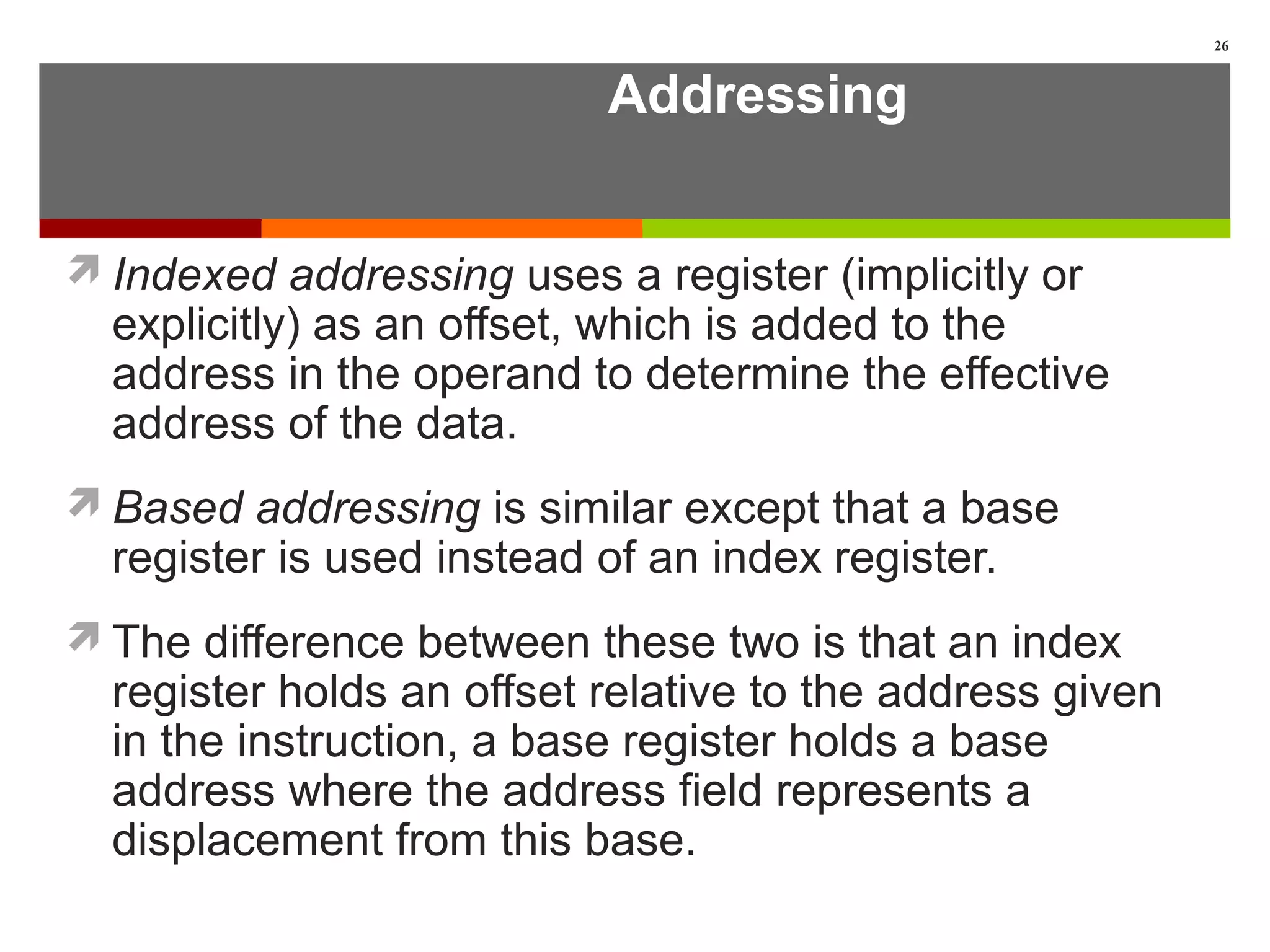 Addressing
Indexed addressing uses a register (implicitly or
explicitly) as an offset, which is added to the
address in the operand to determine the effective
address of the data.
Based addressing is similar except that a base
register is used instead of an index register.
The difference between these two is that an index
register holds an offset relative to the address given
in the instruction, a base register holds a base
address where the address field represents a
displacement from this base.
26
 