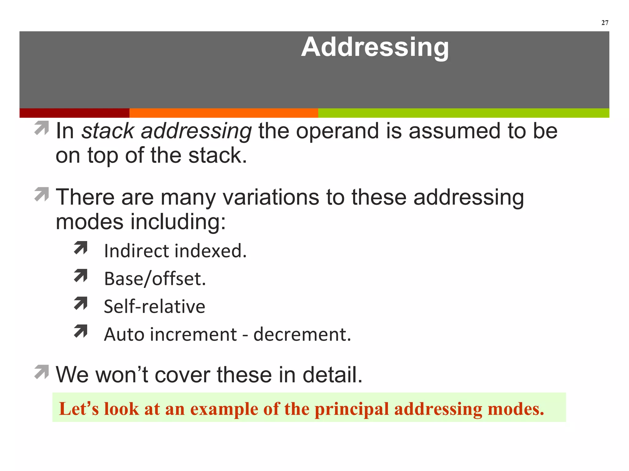 Addressing
In stack addressing the operand is assumed to be
on top of the stack.
There are many variations to these addressing
modes including:
 Indirect indexed.
 Base/offset.
 Self-relative
 Auto increment - decrement.
We won’t cover these in detail.
27
Let’s look at an example of the principal addressing modes.
 