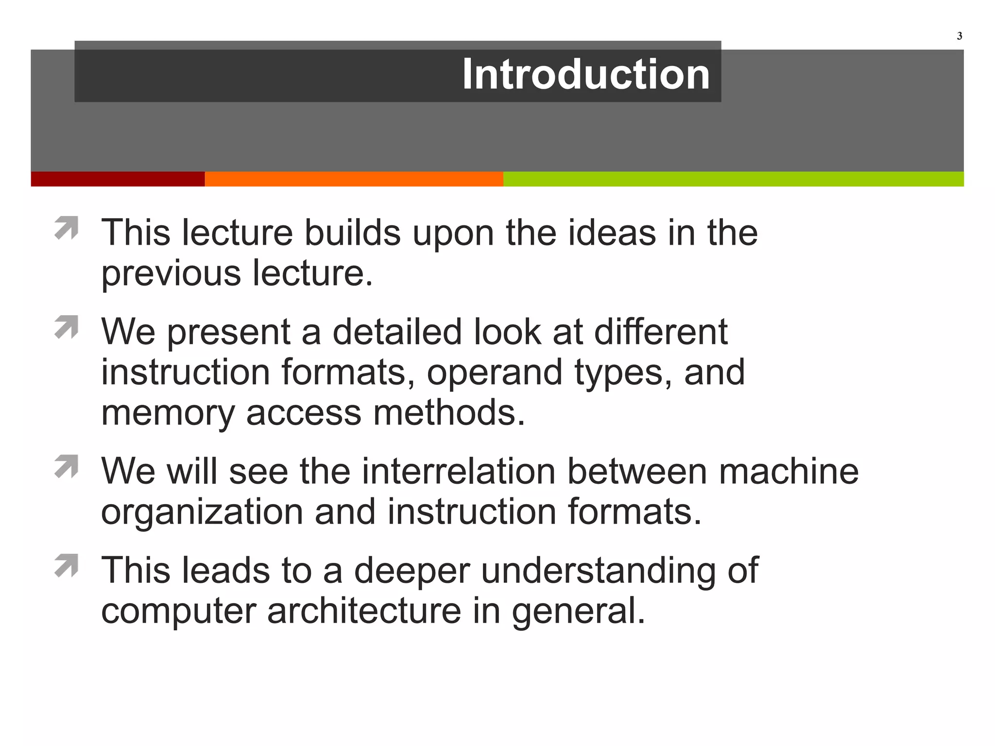 Introduction
 This lecture builds upon the ideas in the
previous lecture.
 We present a detailed look at different
instruction formats, operand types, and
memory access methods.
 We will see the interrelation between machine
organization and instruction formats.
 This leads to a deeper understanding of
computer architecture in general.
3
 
