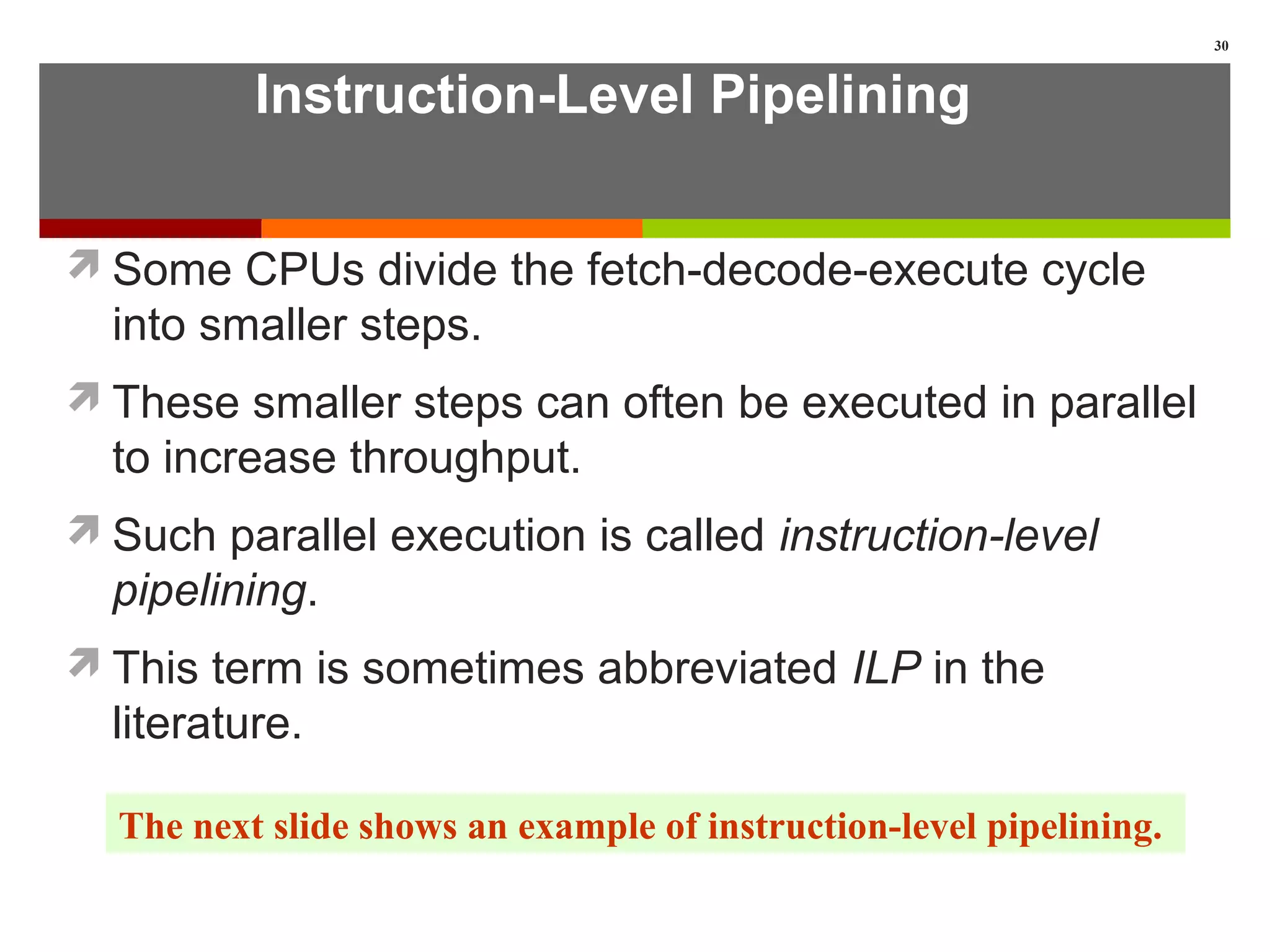 Instruction-Level Pipelining
Some CPUs divide the fetch-decode-execute cycle
into smaller steps.
These smaller steps can often be executed in parallel
to increase throughput.
Such parallel execution is called instruction-level
pipelining.
This term is sometimes abbreviated ILP in the
literature.
30
The next slide shows an example of instruction-level pipelining.
 