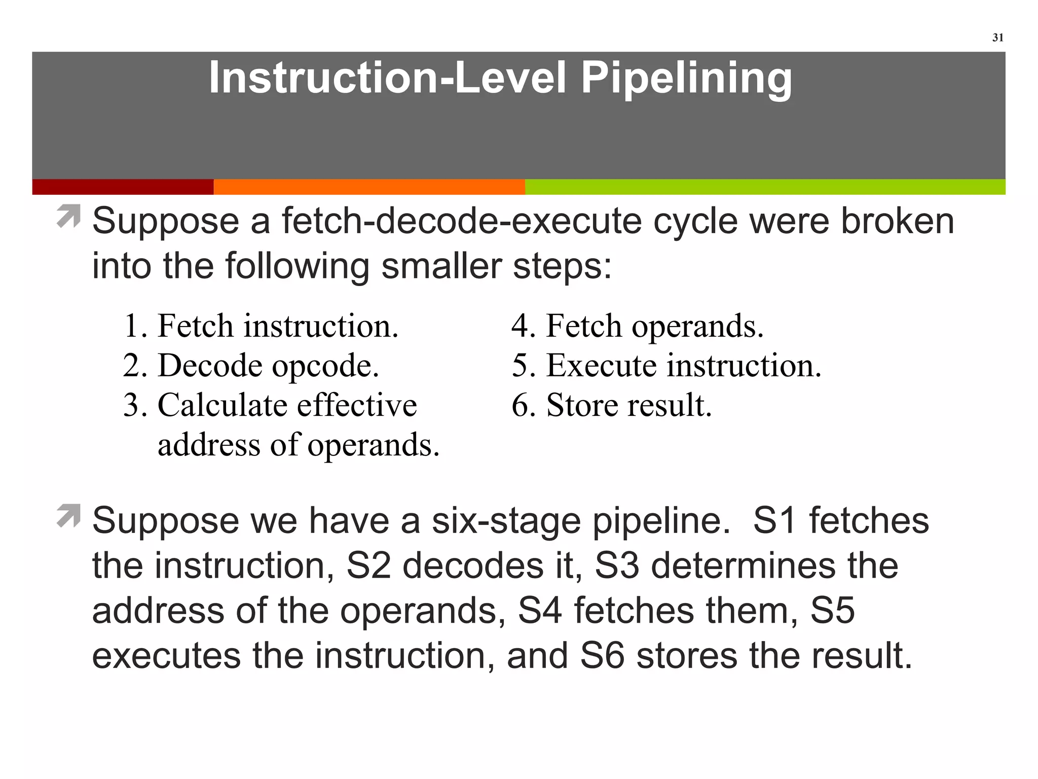 Instruction-Level Pipelining
Suppose a fetch-decode-execute cycle were broken
into the following smaller steps:
Suppose we have a six-stage pipeline. S1 fetches
the instruction, S2 decodes it, S3 determines the
address of the operands, S4 fetches them, S5
executes the instruction, and S6 stores the result.
31
1. Fetch instruction. 4. Fetch operands.
2. Decode opcode. 5. Execute instruction.
3. Calculate effective 6. Store result.
address of operands.
 