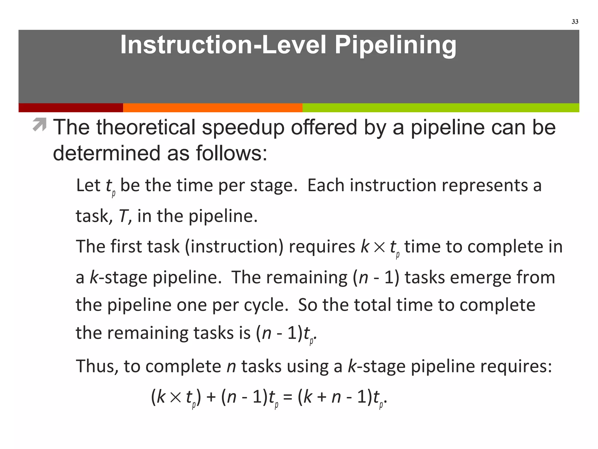 Instruction-Level Pipelining
The theoretical speedup offered by a pipeline can be
determined as follows:
Let tp be the time per stage. Each instruction represents a
task, T, in the pipeline.
The first task (instruction) requires k × tp time to complete in
a k-stage pipeline. The remaining (n - 1) tasks emerge from
the pipeline one per cycle. So the total time to complete
the remaining tasks is (n - 1)tp.
Thus, to complete n tasks using a k-stage pipeline requires:
(k × tp) + (n - 1)tp = (k + n - 1)tp.
33
 