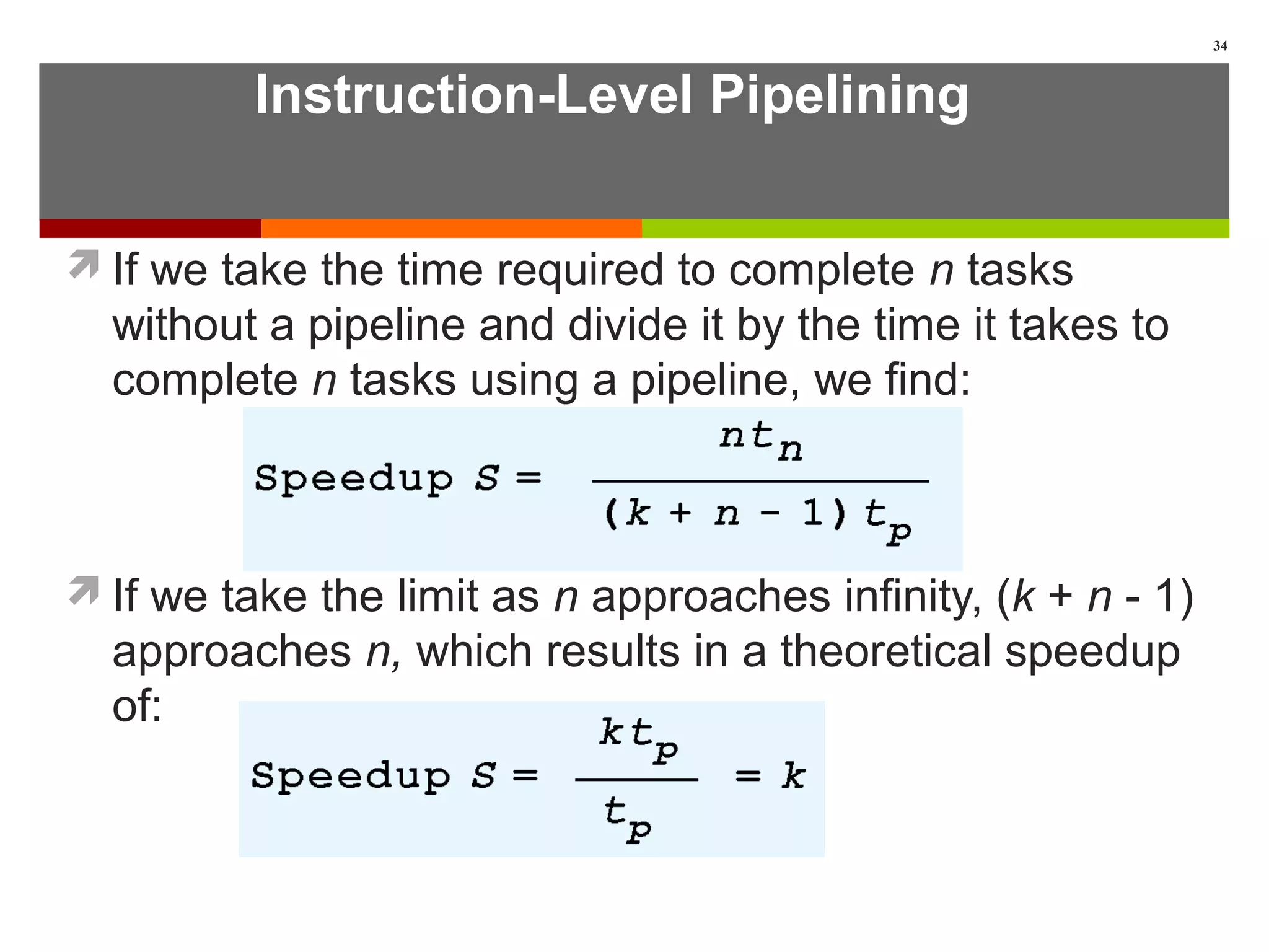 Instruction-Level Pipelining
If we take the time required to complete n tasks
without a pipeline and divide it by the time it takes to
complete n tasks using a pipeline, we find:
If we take the limit as n approaches infinity, (k + n - 1)
approaches n, which results in a theoretical speedup
of:
34
 