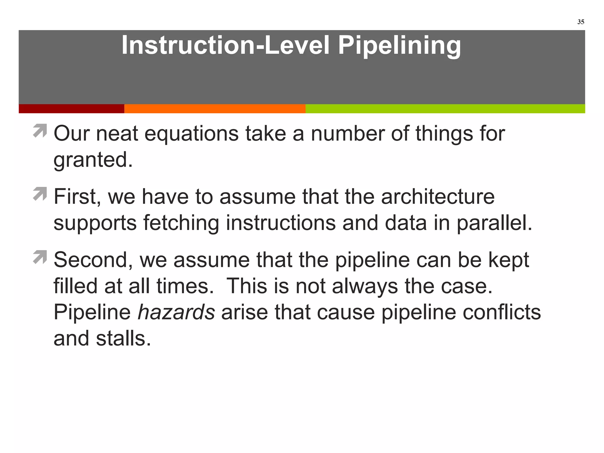 Instruction-Level Pipelining
Our neat equations take a number of things for
granted.
First, we have to assume that the architecture
supports fetching instructions and data in parallel.
Second, we assume that the pipeline can be kept
filled at all times. This is not always the case.
Pipeline hazards arise that cause pipeline conflicts
and stalls.
35
 