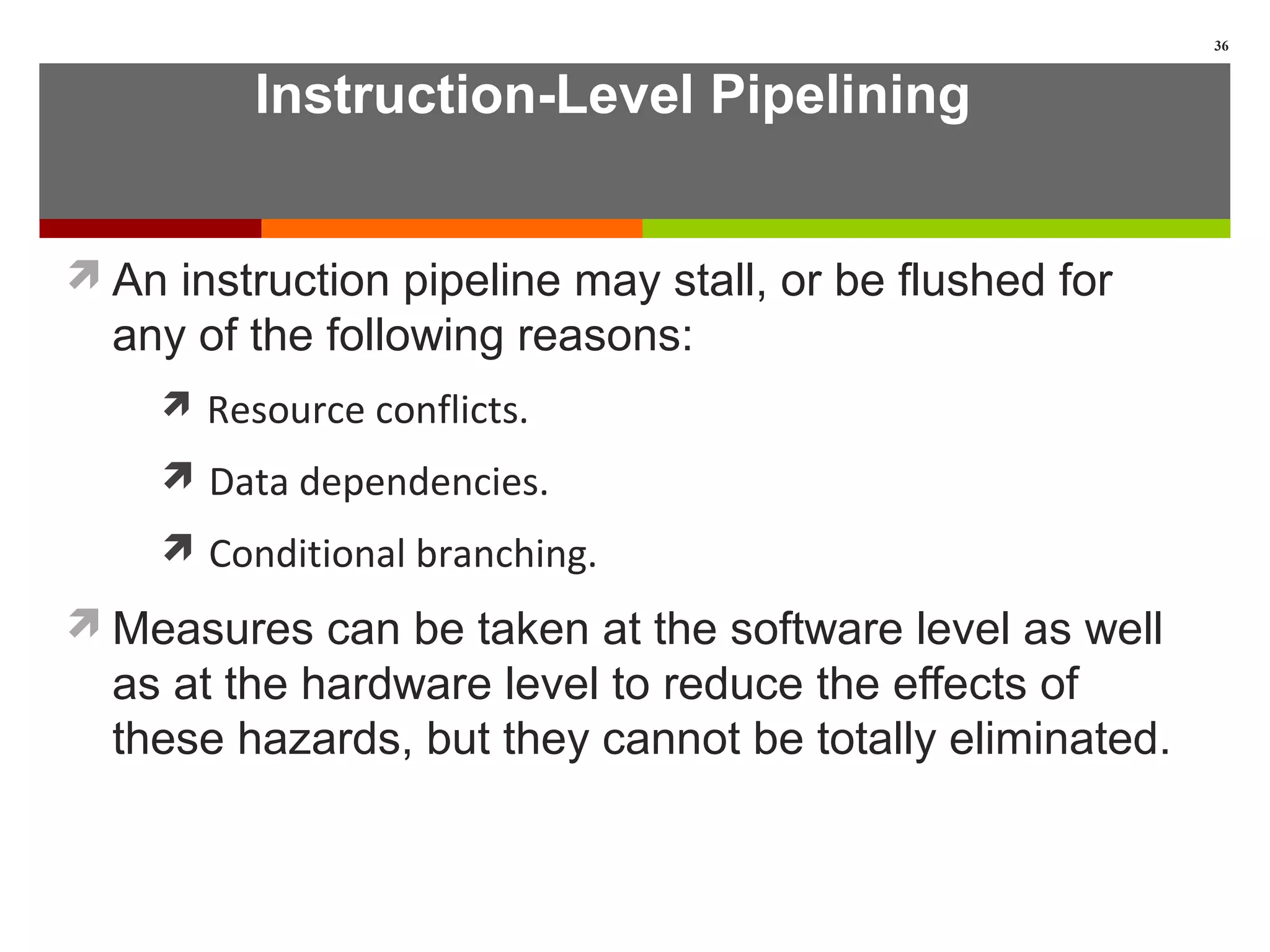 Instruction-Level Pipelining
An instruction pipeline may stall, or be flushed for
any of the following reasons:
 Resource conflicts.
 Data dependencies.
 Conditional branching.
Measures can be taken at the software level as well
as at the hardware level to reduce the effects of
these hazards, but they cannot be totally eliminated.
36
 