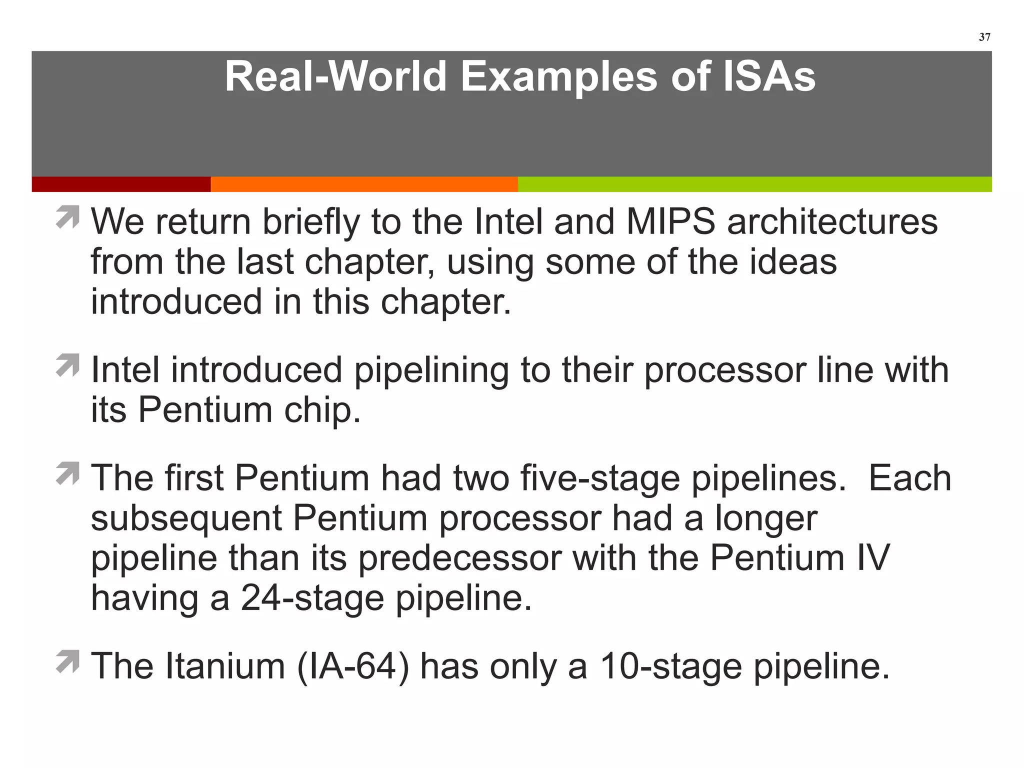 Real-World Examples of ISAs
We return briefly to the Intel and MIPS architectures
from the last chapter, using some of the ideas
introduced in this chapter.
Intel introduced pipelining to their processor line with
its Pentium chip.
The first Pentium had two five-stage pipelines. Each
subsequent Pentium processor had a longer
pipeline than its predecessor with the Pentium IV
having a 24-stage pipeline.
The Itanium (IA-64) has only a 10-stage pipeline.
37
 