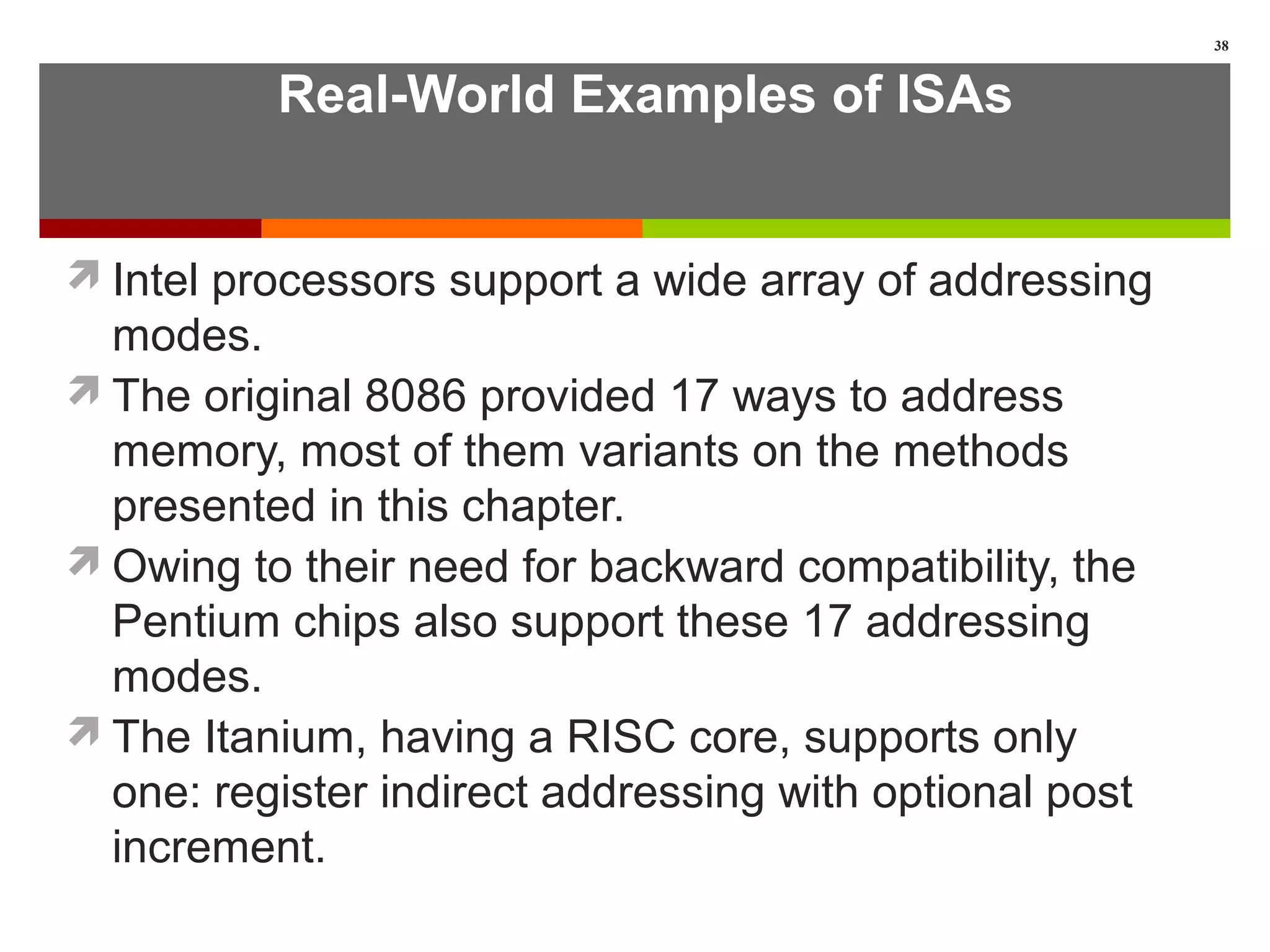Real-World Examples of ISAs
Intel processors support a wide array of addressing
modes.
The original 8086 provided 17 ways to address
memory, most of them variants on the methods
presented in this chapter.
Owing to their need for backward compatibility, the
Pentium chips also support these 17 addressing
modes.
The Itanium, having a RISC core, supports only
one: register indirect addressing with optional post
increment.
38
 