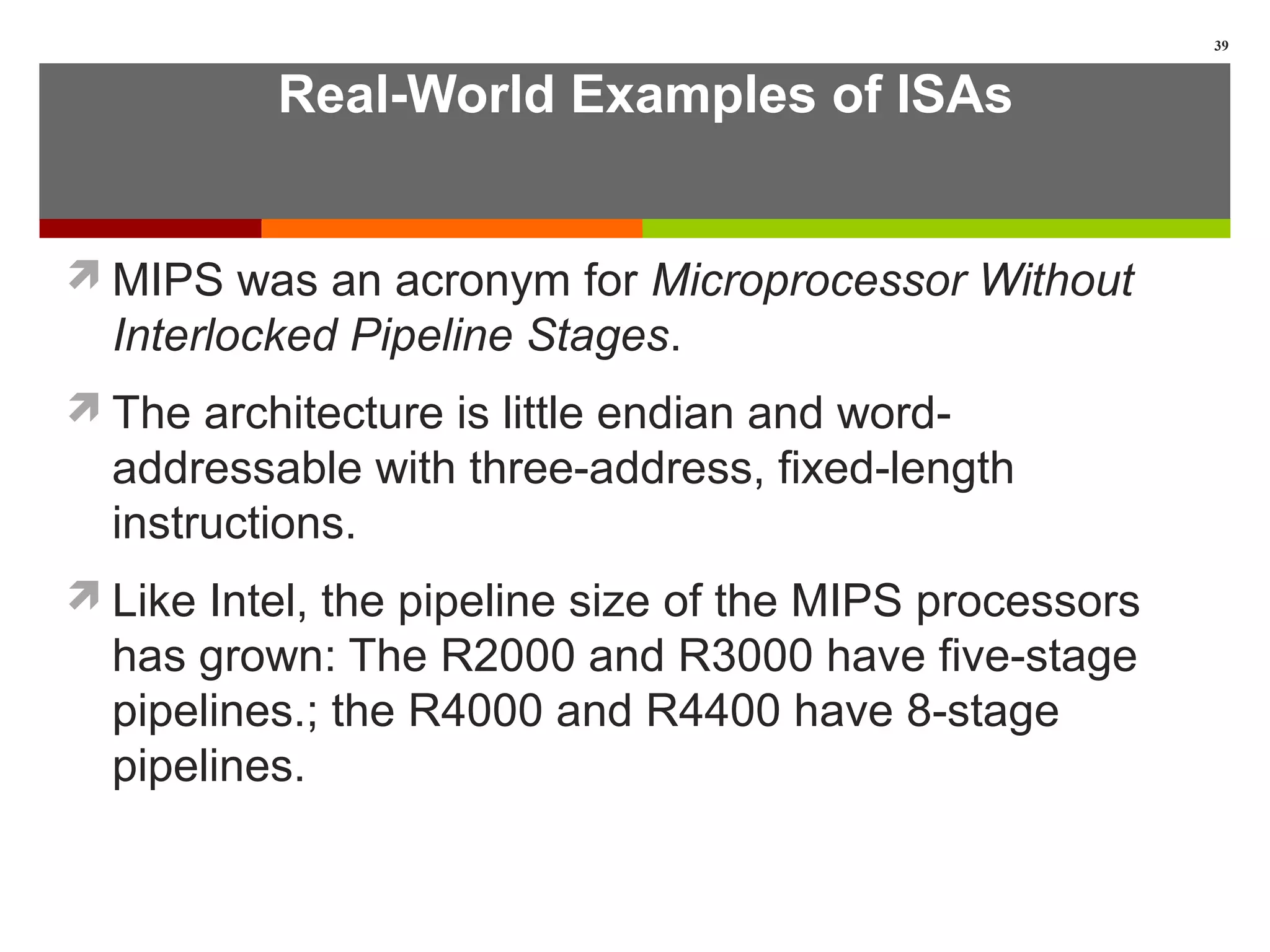 Real-World Examples of ISAs
MIPS was an acronym for Microprocessor Without
Interlocked Pipeline Stages.
The architecture is little endian and word-
addressable with three-address, fixed-length
instructions.
Like Intel, the pipeline size of the MIPS processors
has grown: The R2000 and R3000 have five-stage
pipelines.; the R4000 and R4400 have 8-stage
pipelines.
39
 