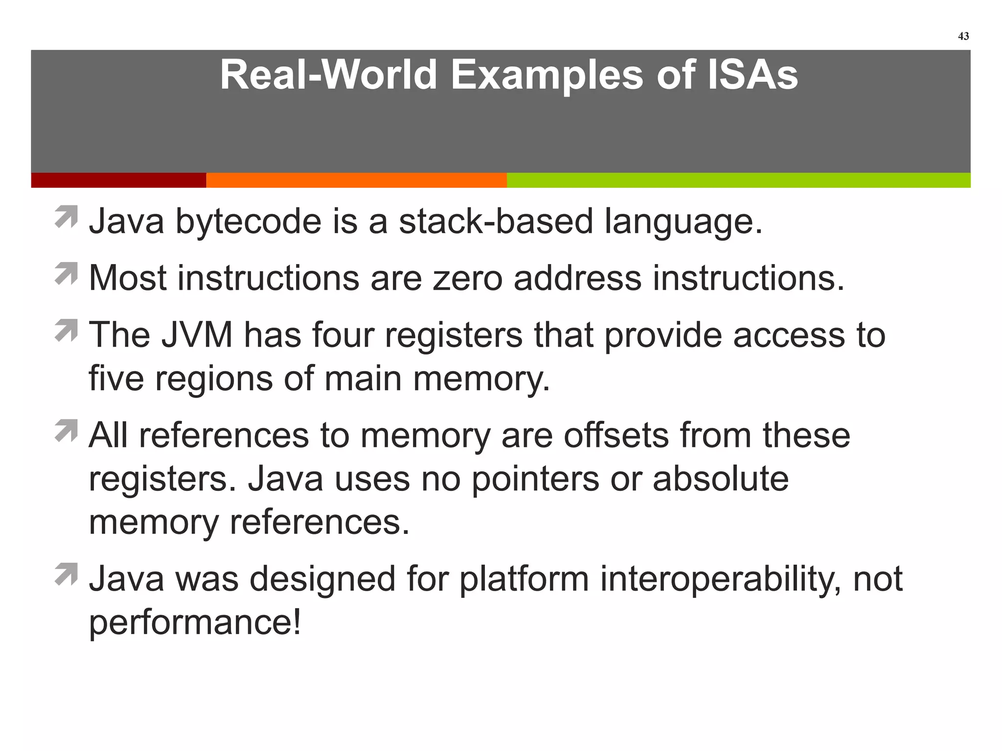 Real-World Examples of ISAs
Java bytecode is a stack-based language.
Most instructions are zero address instructions.
The JVM has four registers that provide access to
five regions of main memory.
All references to memory are offsets from these
registers. Java uses no pointers or absolute
memory references.
Java was designed for platform interoperability, not
performance!
43
 