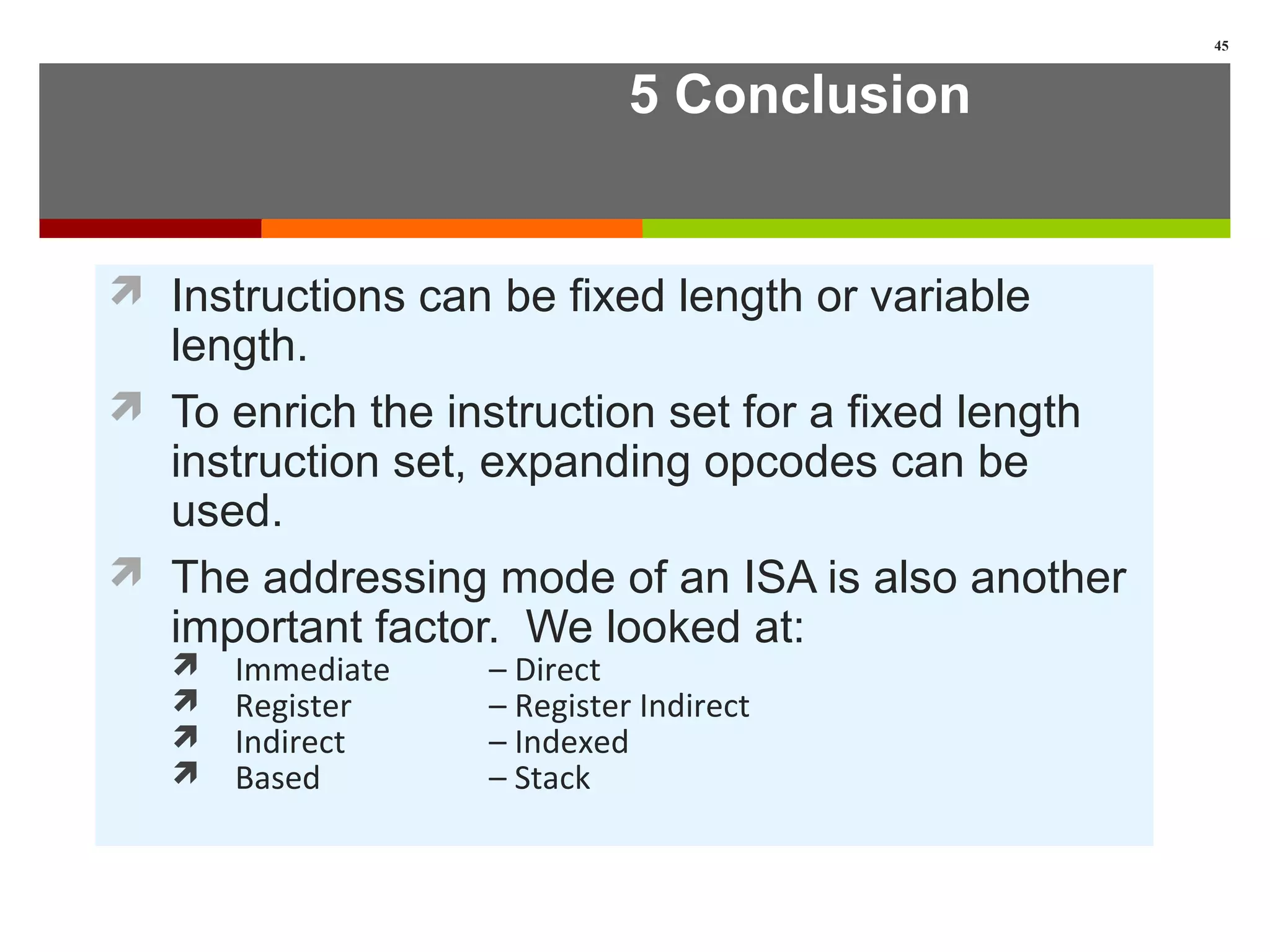 5 Conclusion
 Instructions can be fixed length or variable
length.
 To enrich the instruction set for a fixed length
instruction set, expanding opcodes can be
used.
 The addressing mode of an ISA is also another
important factor. We looked at:
 Immediate – Direct
 Register – Register Indirect
 Indirect – Indexed
 Based – Stack
45
 