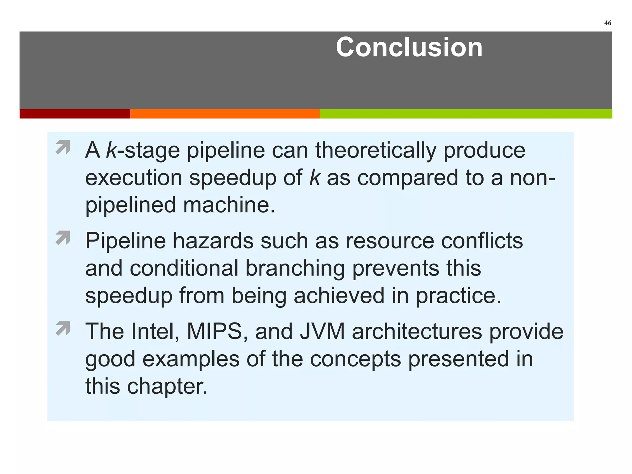 Conclusion
 A k-stage pipeline can theoretically produce
execution speedup of k as compared to a non-
pipelined machine.
 Pipeline hazards such as resource conflicts
and conditional branching prevents this
speedup from being achieved in practice.
 The Intel, MIPS, and JVM architectures provide
good examples of the concepts presented in
this chapter.
46
 