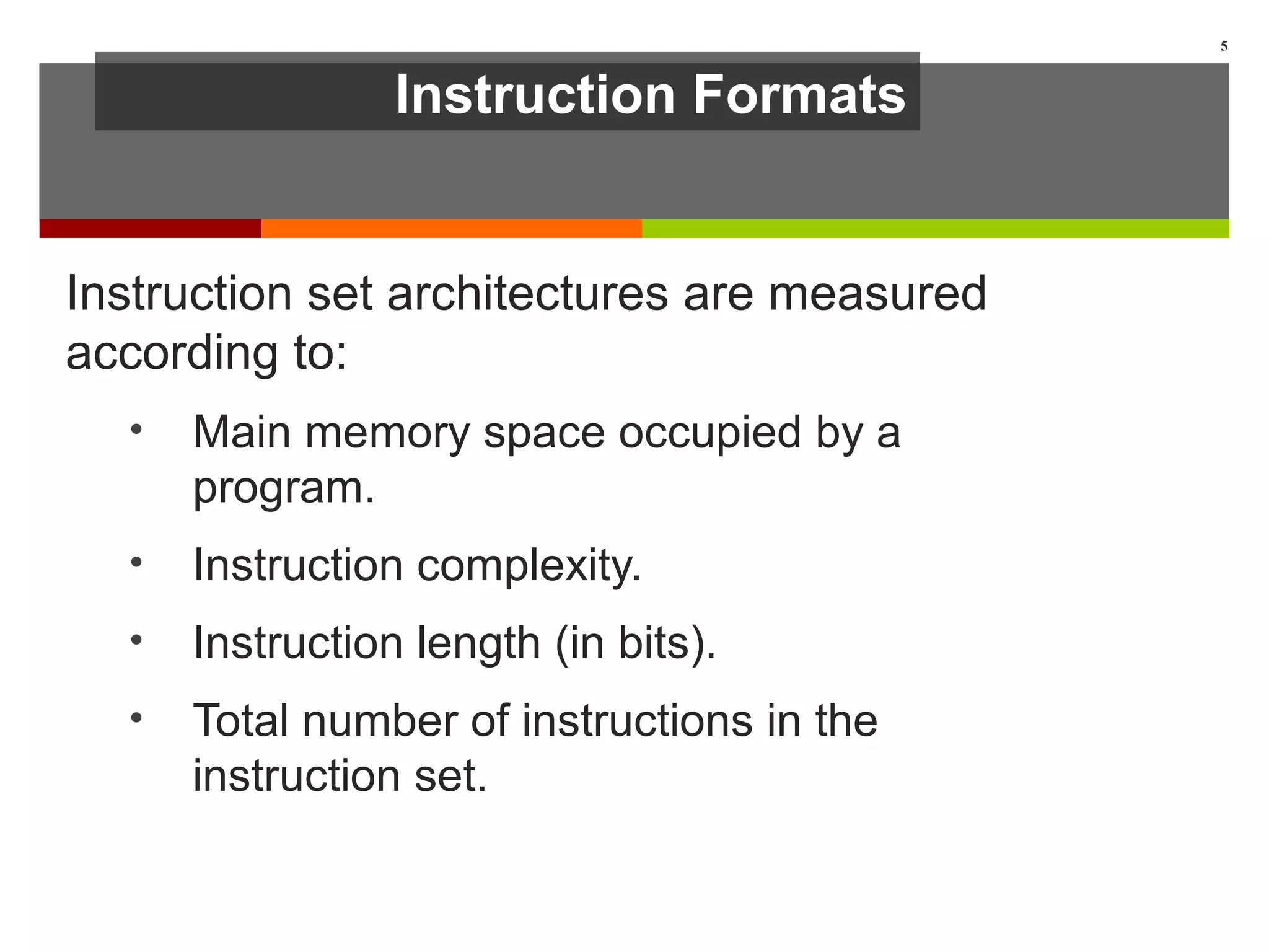 Instruction Formats
Instruction set architectures are measured
according to:
• Main memory space occupied by a
program.
• Instruction complexity.
• Instruction length (in bits).
• Total number of instructions in the
instruction set.
5
 