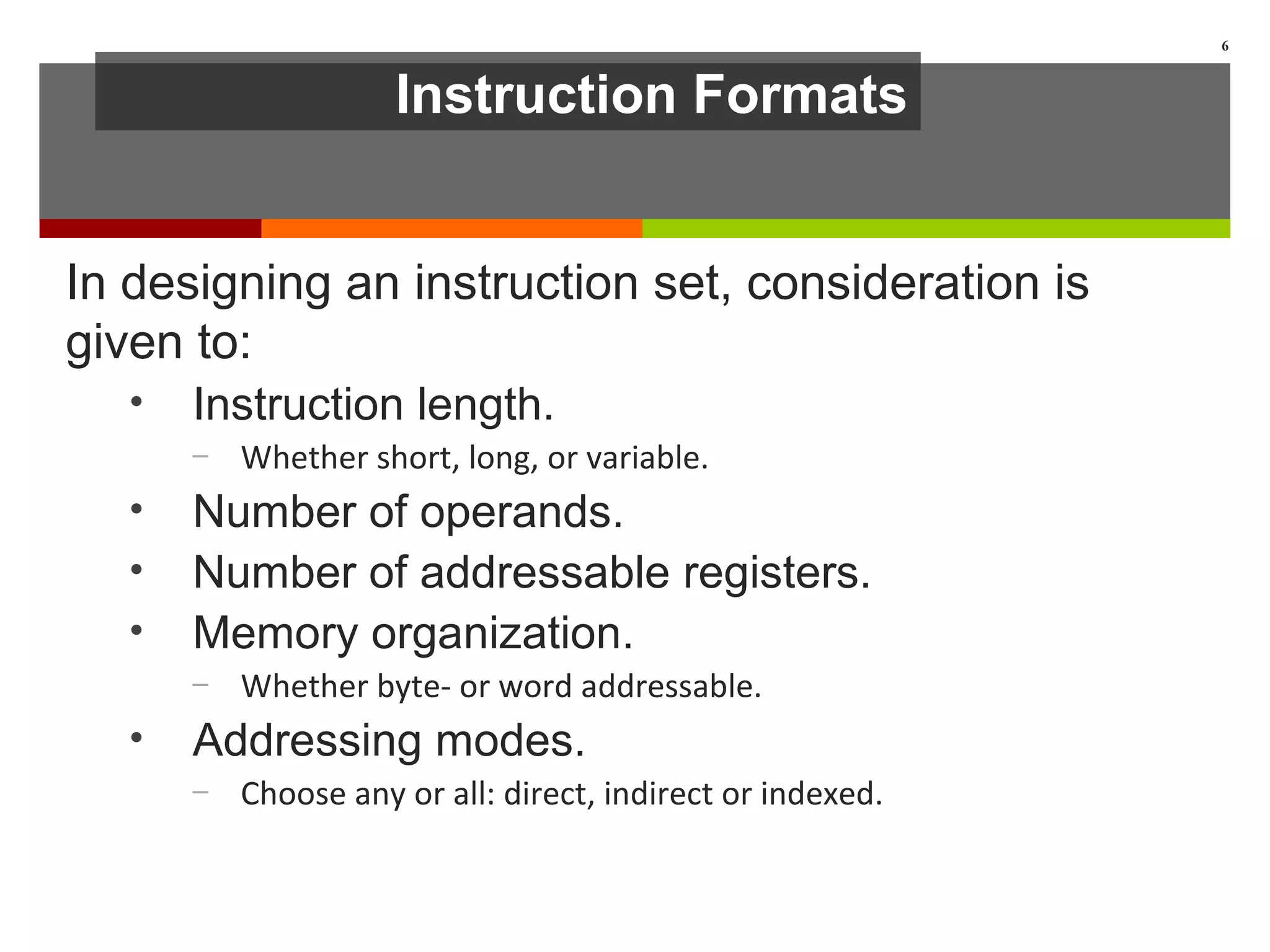 Instruction Formats
In designing an instruction set, consideration is
given to:
• Instruction length.
– Whether short, long, or variable.
• Number of operands.
• Number of addressable registers.
• Memory organization.
– Whether byte- or word addressable.
• Addressing modes.
– Choose any or all: direct, indirect or indexed.
6
 