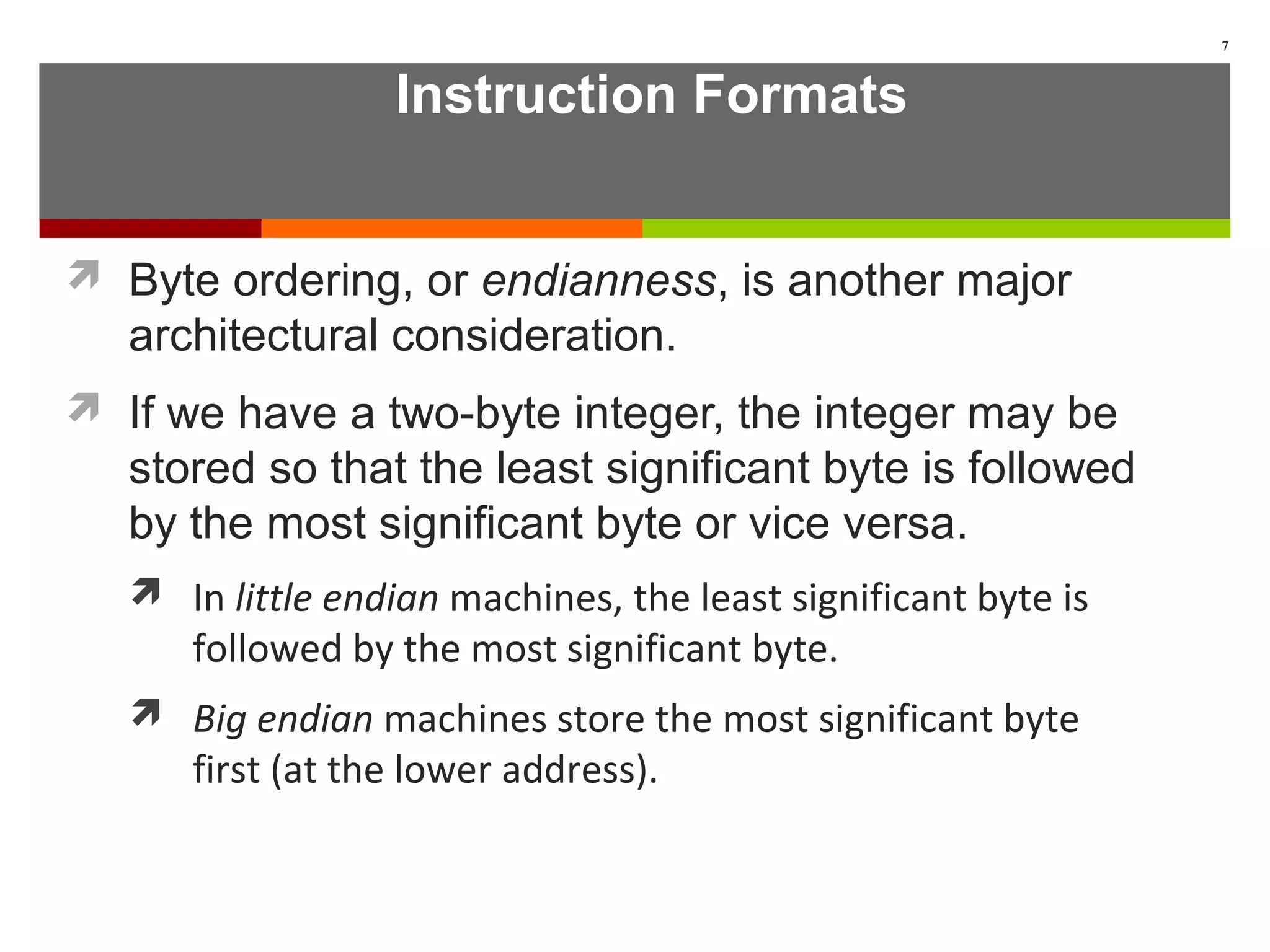 Instruction Formats
 Byte ordering, or endianness, is another major
architectural consideration.
 If we have a two-byte integer, the integer may be
stored so that the least significant byte is followed
by the most significant byte or vice versa.
 In little endian machines, the least significant byte is
followed by the most significant byte.
 Big endian machines store the most significant byte
first (at the lower address).
7
 