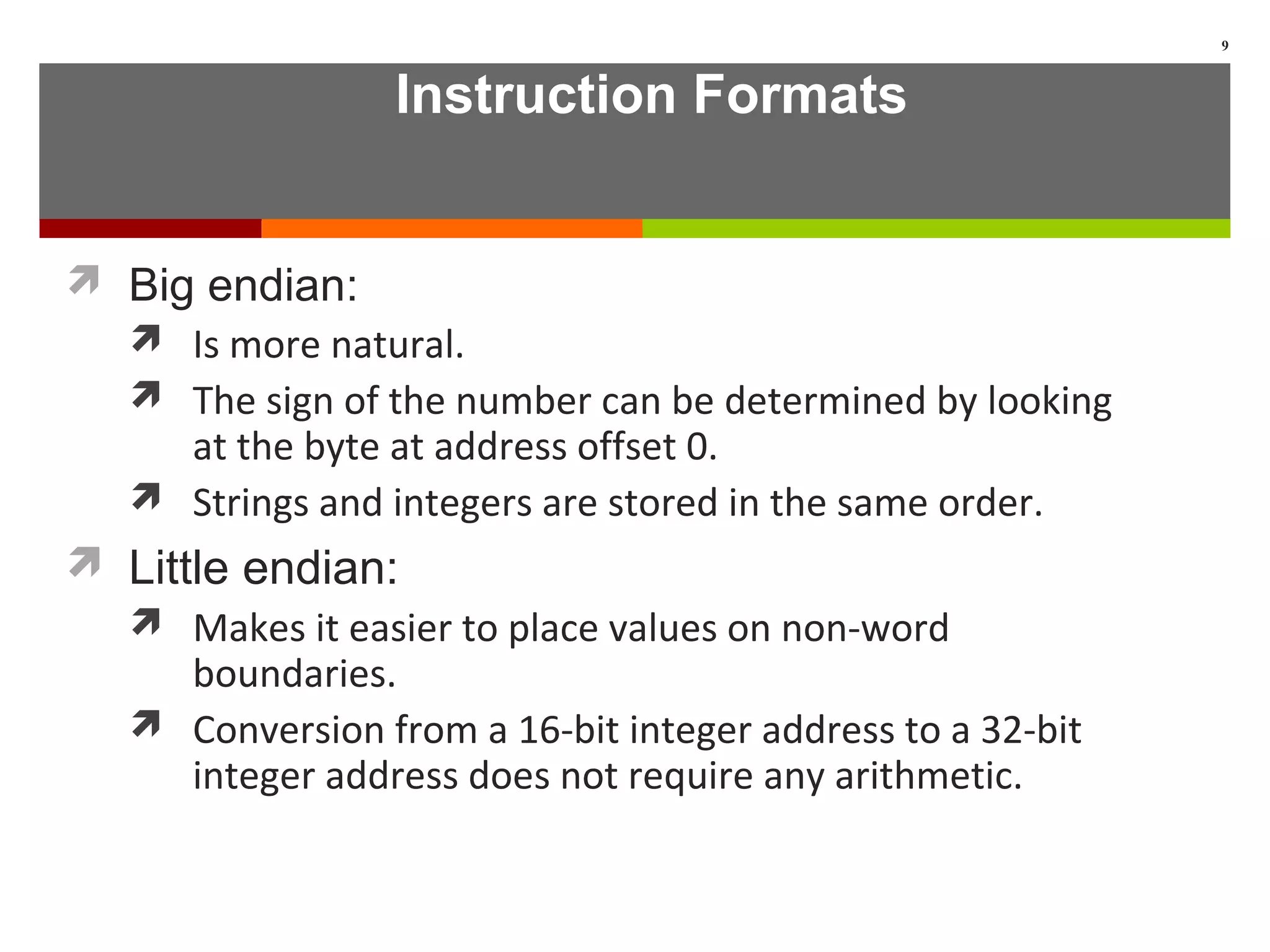 Instruction Formats
 Big endian:
 Is more natural.
 The sign of the number can be determined by looking
at the byte at address offset 0.
 Strings and integers are stored in the same order.
 Little endian:
 Makes it easier to place values on non-word
boundaries.
 Conversion from a 16-bit integer address to a 32-bit
integer address does not require any arithmetic.
9
 