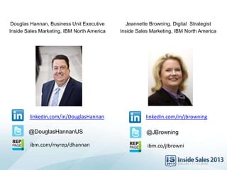 Douglas Hannan, Business Unit Executive
Inside Sales Marketing, IBM North America
@DouglasHannanUS
linkedin.com/in/DouglasHannan
@JBrowning
linkedin.com/in/jbrowning
Jeannette Browning. Digital Strategist
Inside Sales Marketing, IBM North America
ibm.com/myrep/dhannan ibm.co/jlbrowni
 