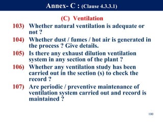 (C) Ventilation
103) Whether natural ventilation is adequate or
not ?
104) Whether dust / fumes / hot air is generated in
the process ? Give details.
105) Is there any exhaust dilution ventilation
system in any section of the plant ?
106) Whether any ventilation study has been
carried out in the section (s) to check the
record ?
107) Are periodic / preventive maintenance of
ventilation system carried out and record is
maintained ?
100
Annex- C : (Clause 4.3.3.1)
 