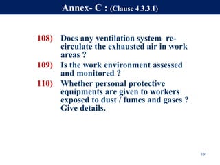 108) Does any ventilation system re-
circulate the exhausted air in work
areas ?
109) Is the work environment assessed
and monitored ?
110) Whether personal protective
equipments are given to workers
exposed to dust / fumes and gases ?
Give details.
101
Annex- C : (Clause 4.3.3.1)
 