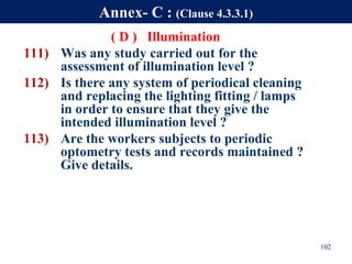 ( D ) Illumination
111) Was any study carried out for the
assessment of illumination level ?
112) Is there any system of periodical cleaning
and replacing the lighting fitting / lamps
in order to ensure that they give the
intended illumination level ?
113) Are the workers subjects to periodic
optometry tests and records maintained ?
Give details.
102
Annex- C : (Clause 4.3.3.1)
 