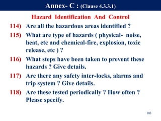 Hazard Identification And Control
114) Are all the hazardous areas identified ?
115) What are type of hazards ( physical- noise,
heat, etc and chemical-fire, explosion, toxic
release, etc ) ?
116) What steps have been taken to prevent these
hazards ? Give details.
117) Are there any safety inter-locks, alarms and
trip system ? Give details.
118) Are these tested periodically ? How often ?
Please specify.
103
Annex- C : (Clause 4.3.3.1)
 