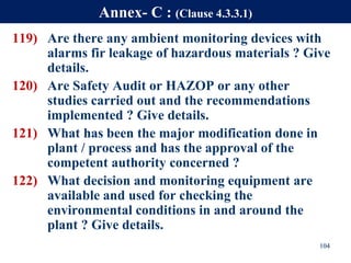 119) Are there any ambient monitoring devices with
alarms fir leakage of hazardous materials ? Give
details.
120) Are Safety Audit or HAZOP or any other
studies carried out and the recommendations
implemented ? Give details.
121) What has been the major modification done in
plant / process and has the approval of the
competent authority concerned ?
122) What decision and monitoring equipment are
available and used for checking the
environmental conditions in and around the
plant ? Give details.
104
Annex- C : (Clause 4.3.3.1)
 