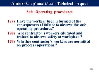 Safe Operating procedures
127) Have the workers been informed of the
consequences of failure to observe the safe
operating procedures?
128) Are contractor’s workers educated and
trained to observe safety at workplace ?
129) Whether contractor’s workers are permitted
on process / operations ?
106
Annex- C : (Clause 4.3.3.1) : Technical Aspect
 