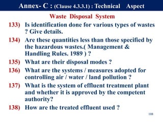 Waste Disposal System
133) Is identification done for various types of wastes
? Give details.
134) Are these quantities less than those specified by
the hazardous wastes.( Management &
Handling Rules. 1989 ) ?
135) What are their disposal modes ?
136) What are the systems / measures adopted for
controlling air / water / land pollution ?
137) What is the system of effluent treatment plant
and whether it is approved by the competent
authority?
138) How are the treated effluent used ?
108
Annex- C : (Clause 4.3.3.1) : Technical Aspect
 