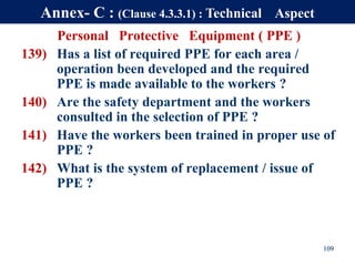 Personal Protective Equipment ( PPE )
139) Has a list of required PPE for each area /
operation been developed and the required
PPE is made available to the workers ?
140) Are the safety department and the workers
consulted in the selection of PPE ?
141) Have the workers been trained in proper use of
PPE ?
142) What is the system of replacement / issue of
PPE ?
109
Annex- C : (Clause 4.3.3.1) : Technical Aspect
 