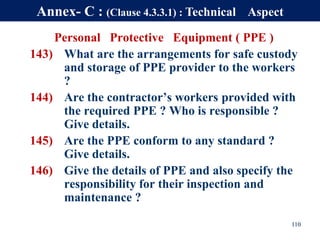 Personal Protective Equipment ( PPE )
143) What are the arrangements for safe custody
and storage of PPE provider to the workers
?
144) Are the contractor’s workers provided with
the required PPE ? Who is responsible ?
Give details.
145) Are the PPE conform to any standard ?
Give details.
146) Give the details of PPE and also specify the
responsibility for their inspection and
maintenance ?
110
Annex- C : (Clause 4.3.3.1) : Technical Aspect
 