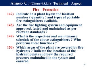 Fire Protection
147) Indicate on a plant layout the location
number ( quantity ) and types of portable
fire extinguishers available.
148) Are the fire fighting system and equipment
approved, tested and maintained as per
relevant standards ?
149) What is the inspection and maintenance
schedule of the above extinguishers ? Who
performs these functions ?
150) Which areas of the plant are covered by fire
hydrants ? Indicate the locations of the
hydrant points and how the required
pressure maintained in the system and
ensured.
111
Annex- C : (Clause 4.3.3.1) : Technical Aspect
 