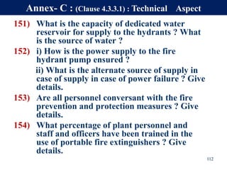 151) What is the capacity of dedicated water
reservoir for supply to the hydrants ? What
is the source of water ?
152) i) How is the power supply to the fire
hydrant pump ensured ?
ii) What is the alternate source of supply in
case of supply in case of power failure ? Give
details.
153) Are all personnel conversant with the fire
prevention and protection measures ? Give
details.
154) What percentage of plant personnel and
staff and officers have been trained in the
use of portable fire extinguishers ? Give
details.
112
Annex- C : (Clause 4.3.3.1) : Technical Aspect
 