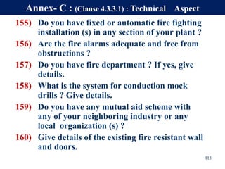 155) Do you have fixed or automatic fire fighting
installation (s) in any section of your plant ?
156) Are the fire alarms adequate and free from
obstructions ?
157) Do you have fire department ? If yes, give
details.
158) What is the system for conduction mock
drills ? Give details.
159) Do you have any mutual aid scheme with
any of your neighboring industry or any
local organization (s) ?
160) Give details of the existing fire resistant wall
and doors.
113
Annex- C : (Clause 4.3.3.1) : Technical Aspect
 