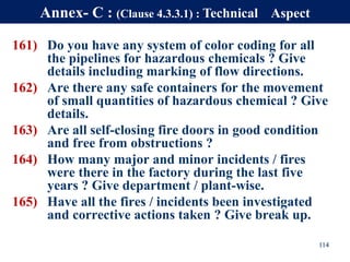 161) Do you have any system of color coding for all
the pipelines for hazardous chemicals ? Give
details including marking of flow directions.
162) Are there any safe containers for the movement
of small quantities of hazardous chemical ? Give
details.
163) Are all self-closing fire doors in good condition
and free from obstructions ?
164) How many major and minor incidents / fires
were there in the factory during the last five
years ? Give department / plant-wise.
165) Have all the fires / incidents been investigated
and corrective actions taken ? Give break up.
114
Annex- C : (Clause 4.3.3.1) : Technical Aspect
 