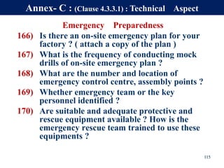 Emergency Preparedness
166) Is there an on-site emergency plan for your
factory ? ( attach a copy of the plan )
167) What is the frequency of conducting mock
drills of on-site emergency plan ?
168) What are the number and location of
emergency control centre, assembly points ?
169) Whether emergency team or the key
personnel identified ?
170) Are suitable and adequate protective and
rescue equipment available ? How is the
emergency rescue team trained to use these
equipments ?
115
Annex- C : (Clause 4.3.3.1) : Technical Aspect
 
