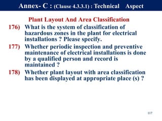 Plant Layout And Area Classification
176) What is the system of classification of
hazardous zones in the plant for electrical
installations ? Please specify.
177) Whether periodic inspection and preventive
maintenance of electrical installations is done
by a qualified person and record is
maintained ?
178) Whether plant layout with area classification
has been displayed at appropriate place (s) ?
117
Annex- C : (Clause 4.3.3.1) : Technical Aspect
 