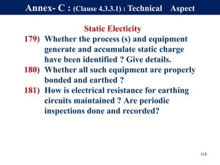 Static Electicity
179) Whether the process (s) and equipment
generate and accumulate static charge
have been identified ? Give details.
180) Whether all such equipment are properly
bonded and earthed ?
181) How is electrical resistance for earthing
circuits maintained ? Are periodic
inspections done and recorded?
118
Annex- C : (Clause 4.3.3.1) : Technical Aspect
 